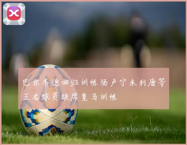 巴尔韦德回归训练场卢宁米利唐等五名球员缺席皇马训练