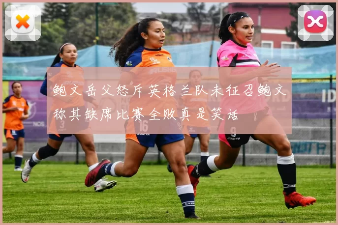 鲍文岳父怒斥英格兰队未征召鲍文称其缺席比赛全败真是笑话