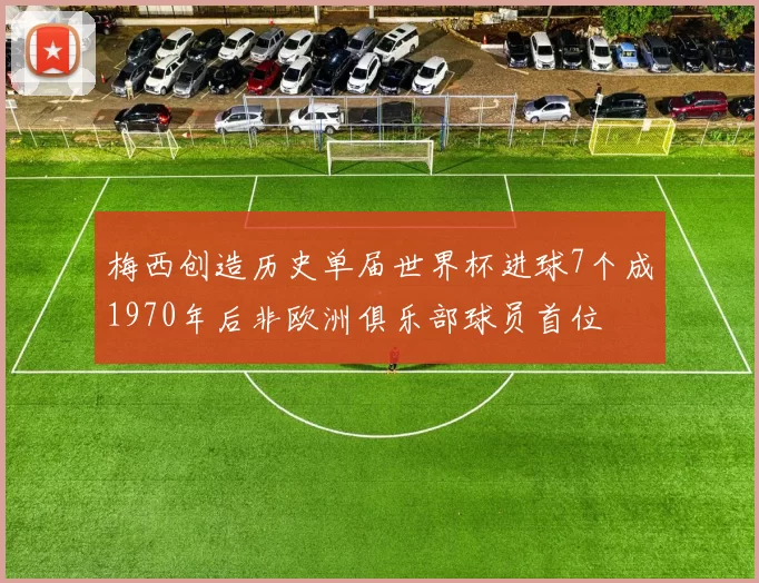 梅西创造历史单届世界杯进球7个成1970年后非欧洲俱乐部球员首位