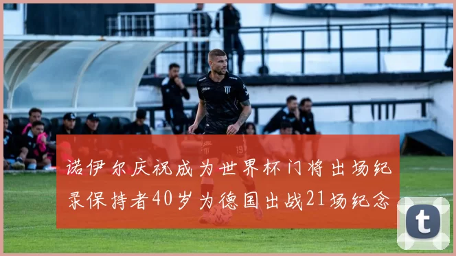 诺伊尔庆祝成为世界杯门将出场纪录保持者40岁为德国出战21场纪念照曝光
