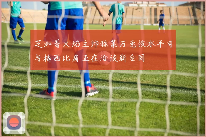 芝加哥火焰主帅称莱万竞技水平可与梅西比肩正在洽谈新合同
