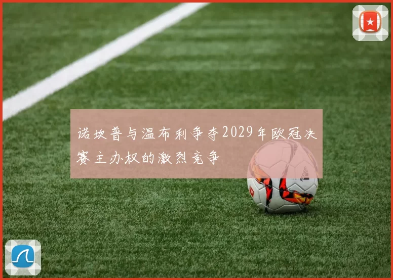 诺坎普与温布利争夺2029年欧冠决赛主办权的激烈竞争