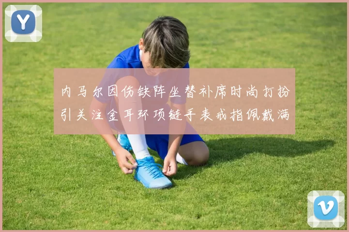内马尔因伤缺阵坐替补席时尚打扮引关注金耳环项链手表戒指佩戴满身