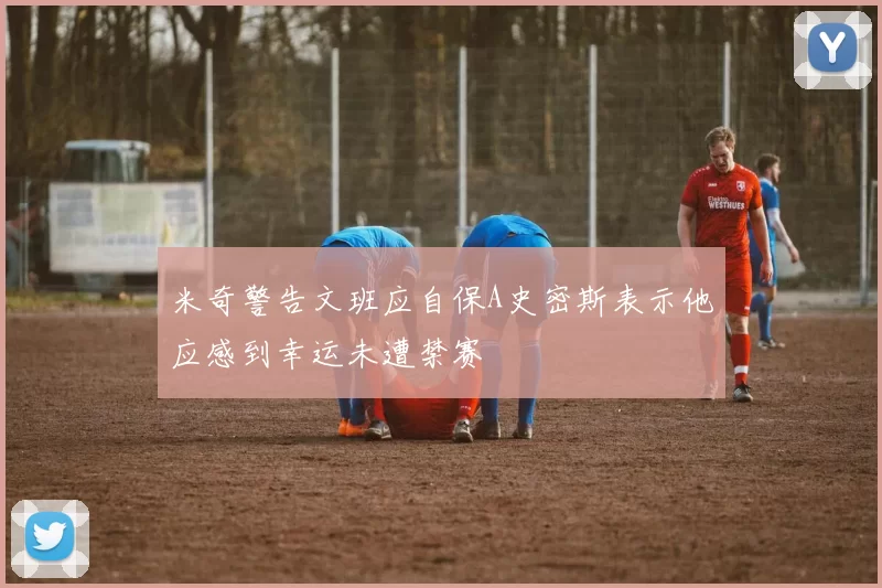 米奇警告文班应自保A史密斯表示他应感到幸运未遭禁赛