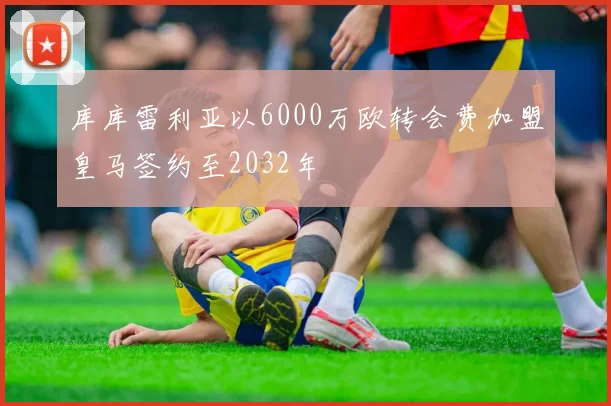 库库雷利亚以6000万欧转会费加盟皇马签约至2032年