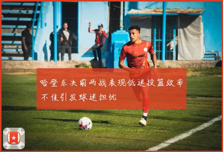 哈登东决前两战表现低迷投篮效率不佳引发球迷担忧