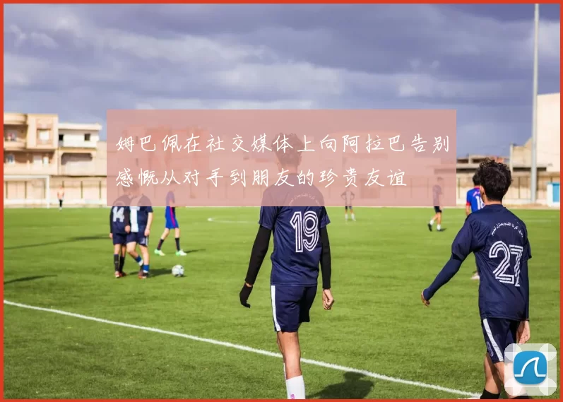 姆巴佩在社交媒体上向阿拉巴告别感慨从对手到朋友的珍贵友谊