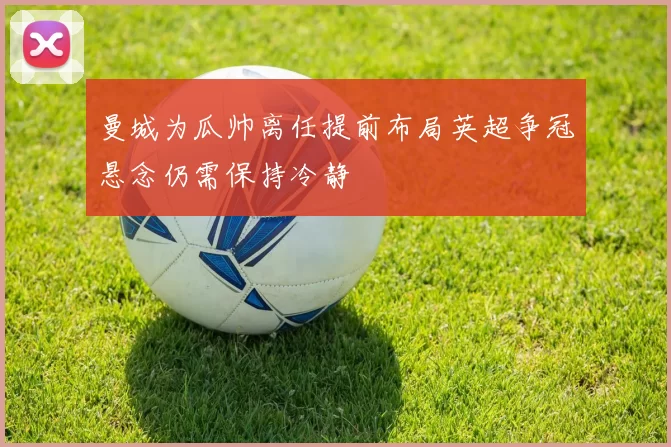 曼城为瓜帅离任提前布局英超争冠悬念仍需保持冷静
