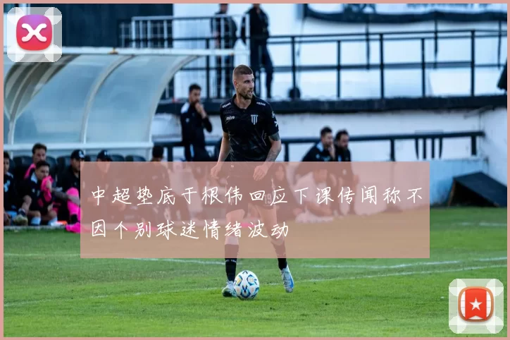 中超垫底于根伟回应下课传闻称不因个别球迷情绪波动