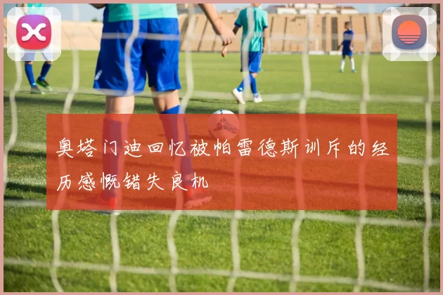 奥塔门迪回忆被帕雷德斯训斥的经历感慨错失良机