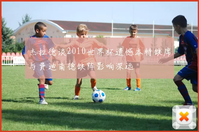 杰拉德谈2010世界杯遗憾本特缺席与费迪南德缺阵影响深远