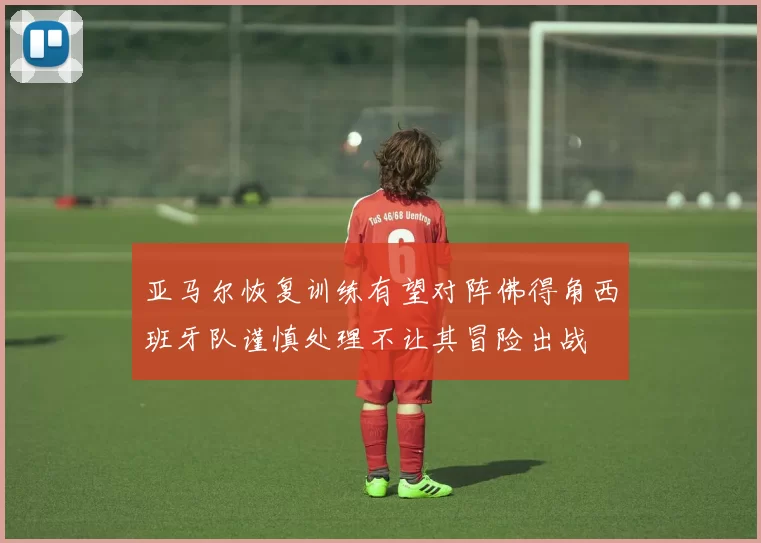 亚马尔恢复训练有望对阵佛得角西班牙队谨慎处理不让其冒险出战